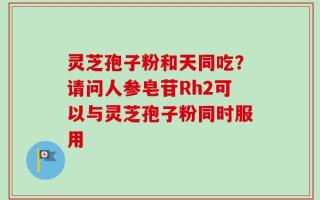 灵芝孢子粉和天同吃？请问人参皂苷Rh2可以与灵芝孢子粉同时服用