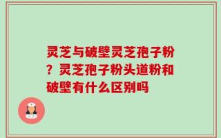 灵芝与破壁灵芝孢子粉？灵芝孢子粉头道粉和破壁有什么区别吗
