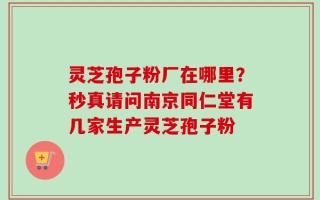 灵芝孢子粉厂在哪里？秒真请问南京同仁堂有几家生产灵芝孢子粉