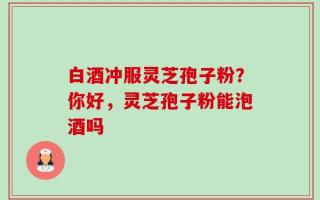 白酒冲服灵芝孢子粉？你好，灵芝孢子粉能泡酒吗