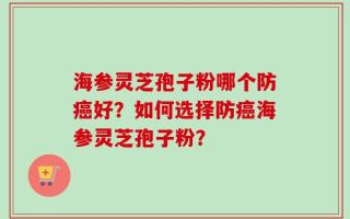 海参灵芝孢子粉哪个防癌好？如何选择防癌海参灵芝孢子粉？