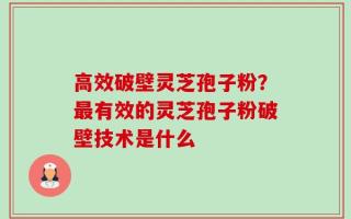 高效破壁灵芝孢子粉？最有效的灵芝孢子粉破壁技术是什么