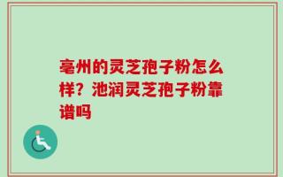 亳州的灵芝孢子粉怎么样？池润灵芝孢子粉靠谱吗
