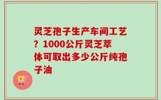 灵芝孢子生产车间工艺？1000公斤灵芝萃体可取出多少公斤纯孢子油