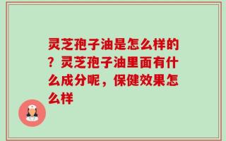 灵芝孢子油是怎么样的？灵芝孢子油里面有什么成分呢，保健效果怎么样