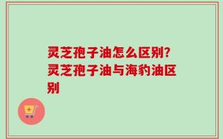 灵芝孢子油怎么区别？灵芝孢子油与海豹油区别