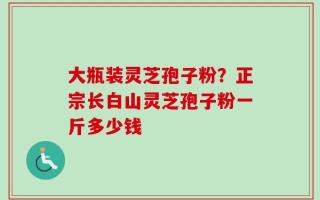 大瓶装灵芝孢子粉？正宗长白山灵芝孢子粉一斤多少钱