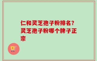仁和灵芝孢子粉排名？灵芝孢子粉哪个牌子正宗