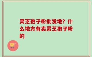 灵芝孢子粉批发地？什么地方有卖灵芝孢子粉的