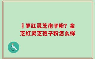 栢岁红灵芝孢子粉？金芝红灵芝孢子粉怎么样