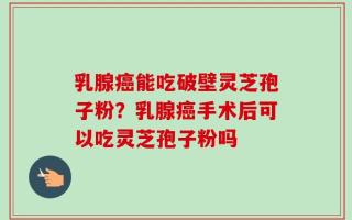 乳腺癌能吃破壁灵芝孢子粉？乳腺癌手术后可以吃灵芝孢子粉吗
