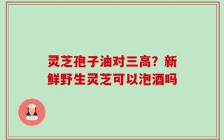灵芝孢子油对三高？新鲜野生灵芝可以泡酒吗