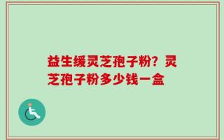 益生缓灵芝孢子粉？灵芝孢子粉多少钱一盒