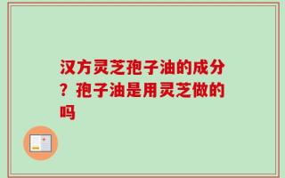 汉方灵芝孢子油的成分？孢子油是用灵芝做的吗
