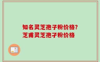 知名灵芝孢子粉价格？芝甫灵芝孢孑粉价格
