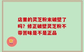 店里的灵芝粉末破壁了吗？修正破壁灵芝粉不带苦味是不是正品