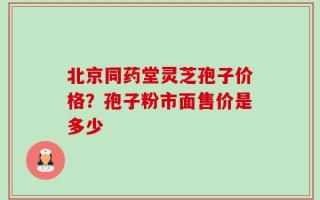 北京同药堂灵芝孢子价格？孢子粉市面售价是多少