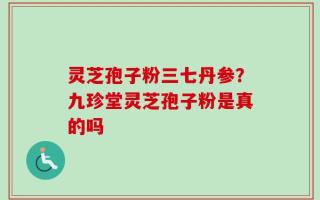 灵芝孢子粉三七丹参？九珍堂灵芝孢子粉是真的吗