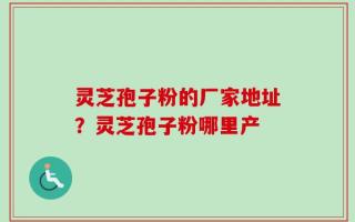 灵芝孢子粉的厂家地址？灵芝孢子粉哪里产
