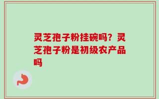 灵芝孢子粉挂碗吗？灵芝孢子粉是初级农产品吗