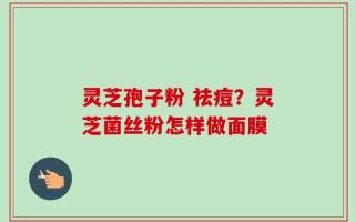 灵芝孢子粉 祛痘？灵芝菌丝粉怎样做面膜