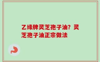 乙缘牌灵芝孢子油？灵芝孢子油正宗做法