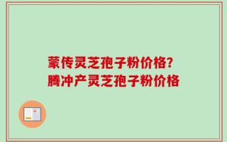 蒙传灵芝孢子粉价格？腾冲产灵芝孢子粉价格