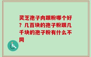 灵芝孢子肉跟粉哪个好？几百块的孢子粉跟几千块的孢子粉有什么不同