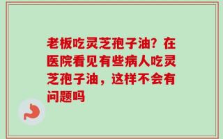 老板吃灵芝孢子油？在医院看见有些病人吃灵芝孢子油，这样不会有问题吗