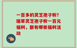 一百多的灵芝孢子粉？瑞草灵芝孢子粉一百元福利，都有哪些福利活动