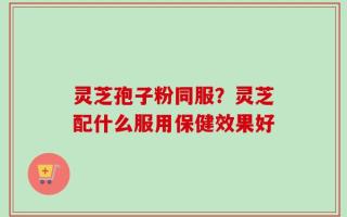 灵芝孢子粉同服？灵芝配什么服用保健效果好