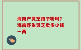海南产灵芝孢子粉吗？海南野生灵芝卖多少钱一两