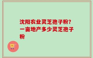 沈阳农业灵芝孢子粉？一亩地产多少灵芝孢子粉