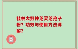 桂林大野神芝灵芝孢子粉？功效与使用方法详解？