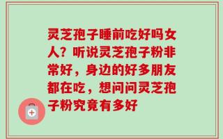 灵芝孢子睡前吃好吗女人？听说灵芝孢子粉非常好，身边的好多朋友都在吃，想问问灵芝孢子粉究竟有多好