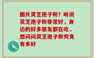 图片灵芝孢子粉？听说灵芝孢子粉非常好，身边的好多朋友都在吃，想问问灵芝孢子粉究竟有多好