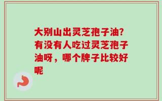 大别山出灵芝孢子油？有没有人吃过灵芝孢子油呀，哪个牌子比较好呢