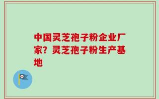 中国灵芝孢子粉企业厂家？灵芝孢子粉生产基地