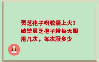 灵芝孢子粉胶囊上火？破壁灵芝孢子粉每天服用几次，每次服多少