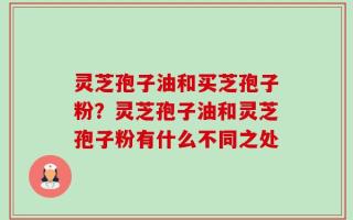 灵芝孢子油和买芝孢子粉？灵芝孢子油和灵芝孢子粉有什么不同之处