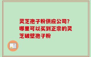 灵芝孢子粉供应公司？哪里可以买到正宗的灵芝破壁孢子粉