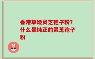 香港草姬灵芝孢子粉？什么是纯正的灵芝孢子粉
