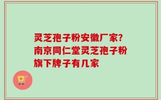 灵芝孢子粉安徽厂家？南京同仁堂灵芝孢子粉旗下牌子有几家