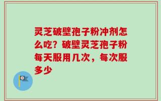 灵芝破壁孢子粉冲剂怎么吃？破壁灵芝孢子粉每天服用几次，每次服多少