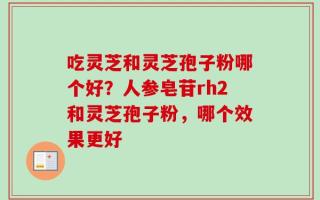 吃灵芝和灵芝孢子粉哪个好？人参皂苷rh2和灵芝孢子粉，哪个效果更好