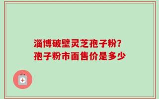 淄博破壁灵芝孢子粉？孢子粉市面售价是多少