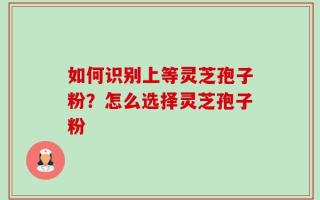 如何识别上等灵芝孢子粉？怎么选择灵芝孢子粉