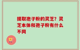 提取孢子粉的灵芝？灵芝本体和孢子粉有什么不同
