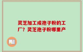 灵芝加工成孢子粉的工厂？灵芝孢子粉哪里产