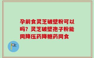 孕前食灵芝破壁粉可以吗？灵芝破壁孢子粉能同降压药降糖药同食